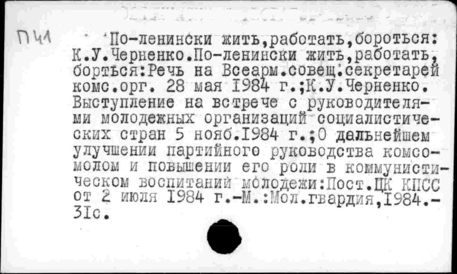 ﻿пм
' 'По-ленински жить,работать,бороться: К.У.Черненко.По-ленински жить,работать, борться:Речь на Всеарм.совещ;секретарей коме.орг. 28 мая 1984 г.;К.У.Черненко. Выступление на встрече с руководителями молодежных организаций социалистических стран 5 нояб.1984 г.;0 дальнейшем улучшении партийного руководства комсо-
молом и повышении его роли в коммунистическом воспитаний молодежи:Пост.ПК КПСС от 2 июля 1984 г.-М.:Мол.гвардия,1984.-31с.